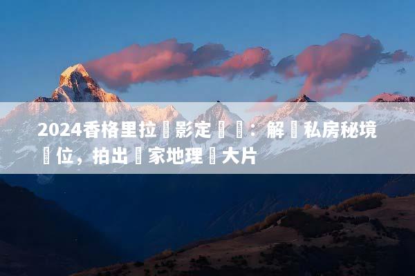 2024香格里拉攝影定製遊：解鎖私房秘境機位，拍出國家地理級大片