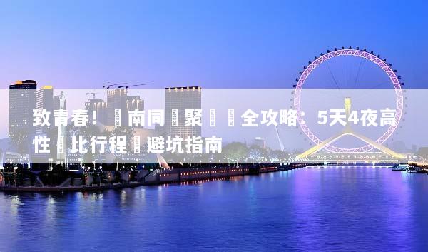 致青春！雲南同學聚會遊全攻略：5天4夜高性價比行程與避坑指南