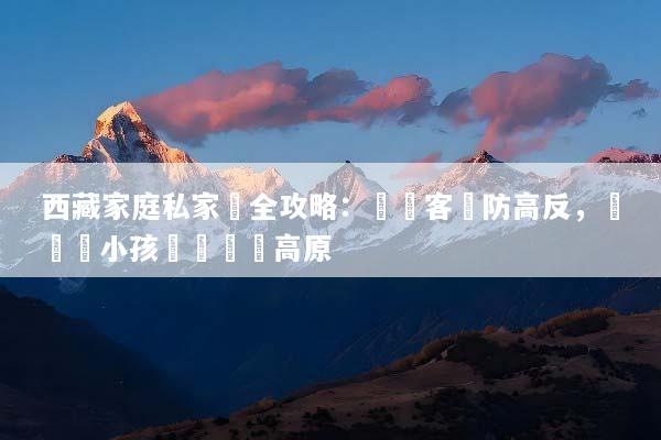 西藏家庭私家團全攻略：專屬客製防高反，帶長輩小孩輕鬆圓夢高原