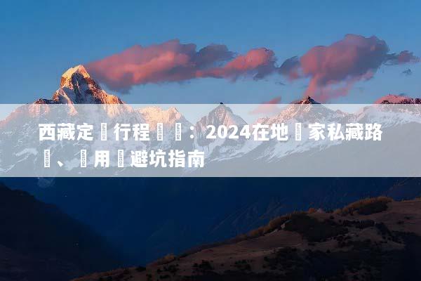 西藏定製行程規劃：2024在地專家私藏路線、費用與避坑指南