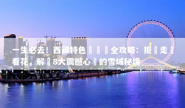 一生必去！西藏特色體驗遊全攻略：拒絕走馬看花，解鎖8大震撼心靈的雪域秘境