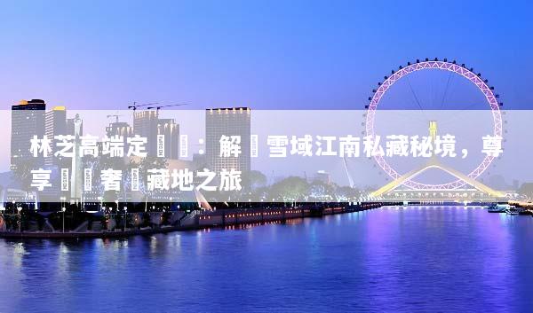 林芝高端定製遊：解鎖雪域江南私藏秘境，尊享頂級奢華藏地之旅