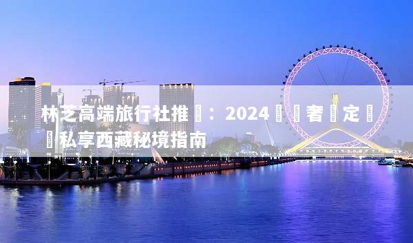 林芝高端旅行社推薦：2024頂級奢華定製與私享西藏秘境指南