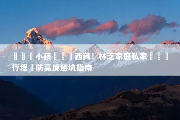 帶長輩小孩輕鬆遊西藏！林芝家庭私家團專屬行程與防高反避坑指南