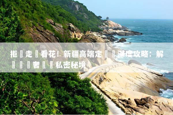 拒絕走馬看花！新疆高端定製遊深度攻略：解鎖頂級奢華與私密秘境