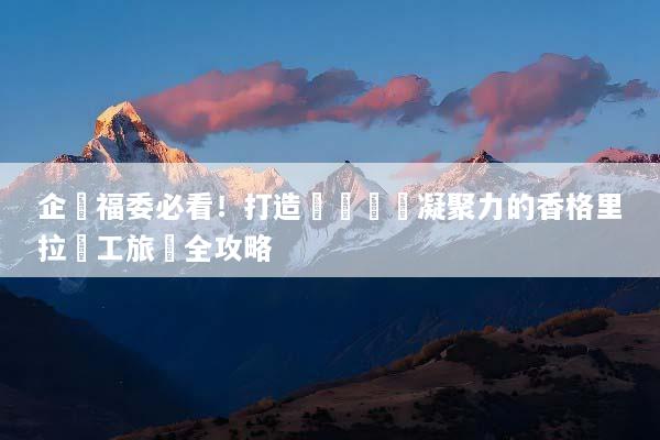 企業福委必看！打造頂級團隊凝聚力的香格里拉員工旅遊全攻略