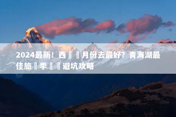 2024最新！西寧幾月份去最好？青海湖最佳旅遊季節與避坑攻略