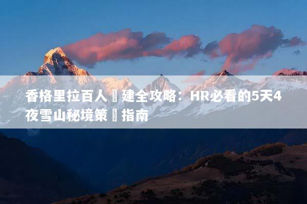香格里拉百人團建全攻略：HR必看的5天4夜雪山秘境策劃指南