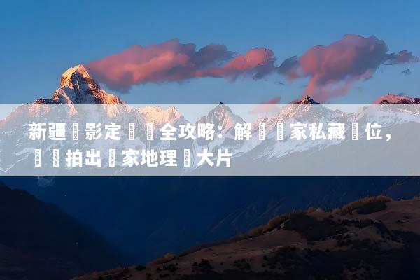 新疆攝影定製遊全攻略：解鎖獨家私藏機位，輕鬆拍出國家地理級大片