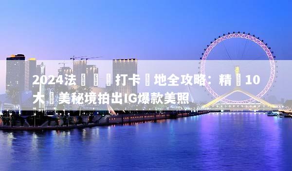 2024法國網紅打卡聖地全攻略：精選10大絕美秘境拍出IG爆款美照
