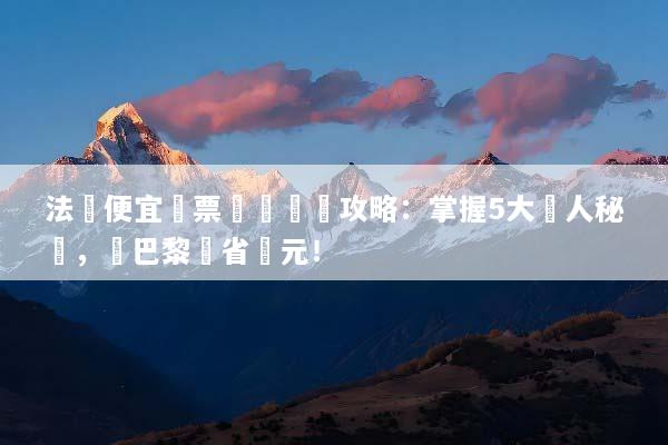 法國便宜機票預訂終極攻略：掌握5大達人秘訣，飛巴黎現省萬元！