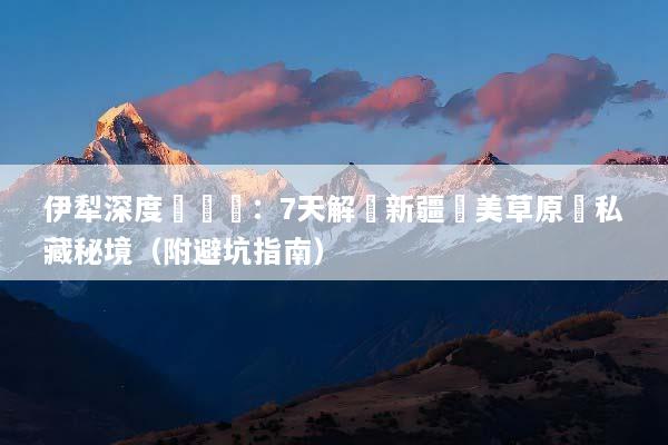 伊犁深度遊體驗：7天解鎖新疆絕美草原與私藏秘境（附避坑指南）
