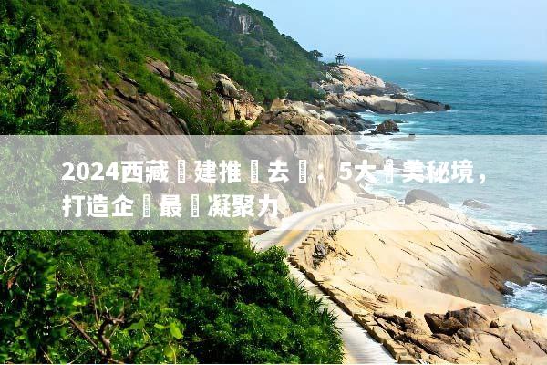 2024西藏團建推薦去處：5大絕美秘境，打造企業最強凝聚力