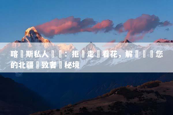 喀納斯私人訂製：拒絕走馬看花，解鎖專屬您的北疆極致奢華秘境