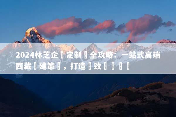 2024林芝企業定制遊全攻略：一站式高端西藏團建策劃，打造極致團隊體驗