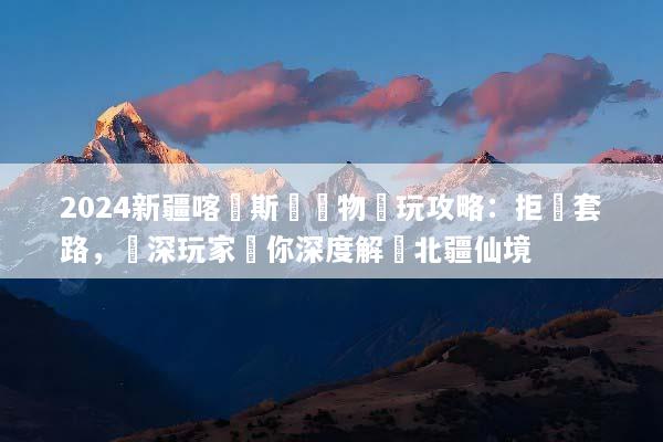 2024新疆喀納斯無購物純玩攻略：拒絕套路，資深玩家帶你深度解鎖北疆仙境