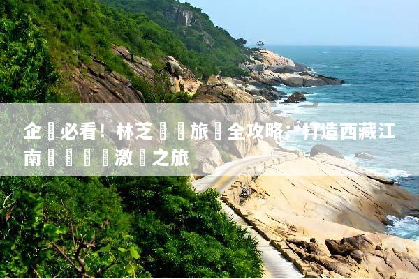 企業必看！林芝獎勵旅遊全攻略：打造西藏江南頂級團隊激勵之旅