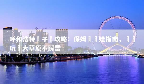 呼和浩特親子遊攻略：保姆級帶娃指南，輕鬆玩轉大草原不踩雷