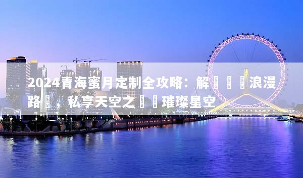 2024青海蜜月定制全攻略：解鎖專屬浪漫路線，私享天空之鏡與璀璨星空