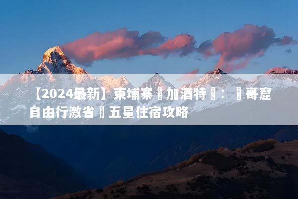 【2024最新】柬埔寨機加酒特價：吳哥窟自由行激省與五星住宿攻略
