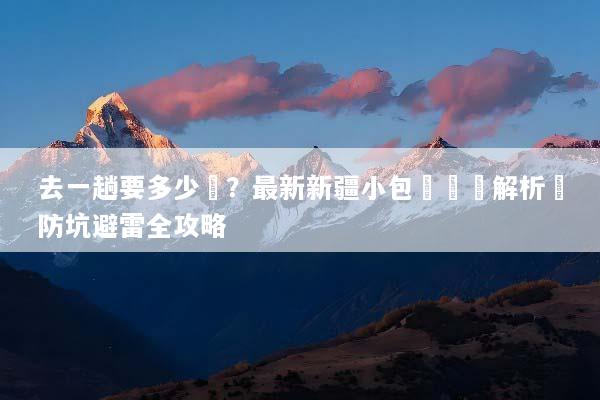 去一趟要多少錢？最新新疆小包團報價解析與防坑避雷全攻略