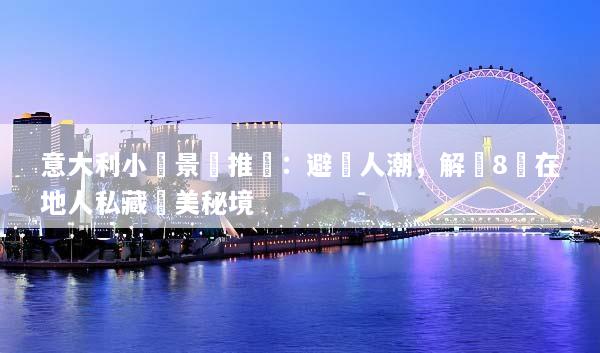 意大利小眾景點推薦：避開人潮，解鎖8個在地人私藏絕美秘境