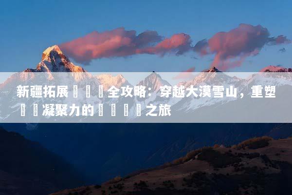 新疆拓展訓練營全攻略：穿越大漠雪山，重塑團隊凝聚力的終極蛻變之旅