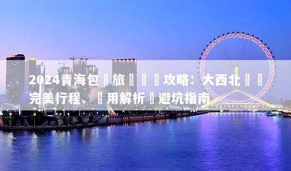 2024青海包車旅遊終極攻略：大西北環線完美行程、費用解析與避坑指南