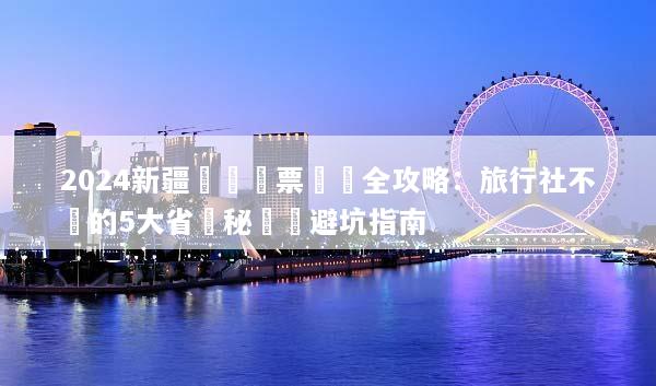 2024新疆團體機票預訂全攻略：旅行社不說的5大省錢秘訣與避坑指南