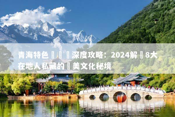 青海特色體驗遊深度攻略：2024解鎖8大在地人私藏的絕美文化秘境