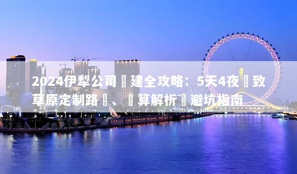 2024伊犁公司團建全攻略：5天4夜極致草原定制路線、預算解析與避坑指南