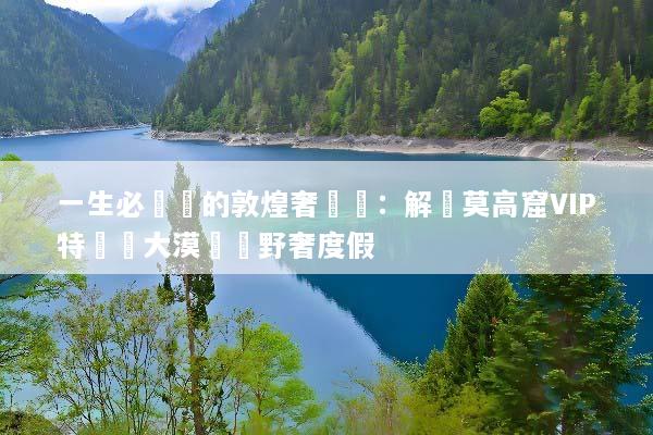一生必體驗的敦煌奢華遊：解鎖莫高窟VIP特權與大漠頂級野奢度假