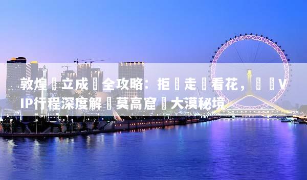 敦煌獨立成團全攻略：拒絕走馬看花，專屬VIP行程深度解鎖莫高窟與大漠秘境