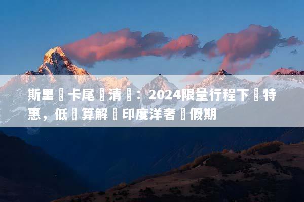 斯里蘭卡尾單清倉：2024限量行程下殺特惠，低預算解鎖印度洋奢華假期