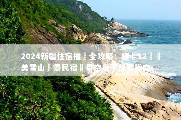 2024新疆住宿推薦全攻略：精選12間絕美雪山觀景民宿與星空房不踩雷指南