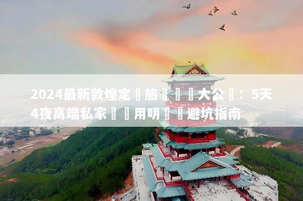 2024最新敦煌定製旅遊報價大公開：5天4夜高端私家團費用明細與避坑指南