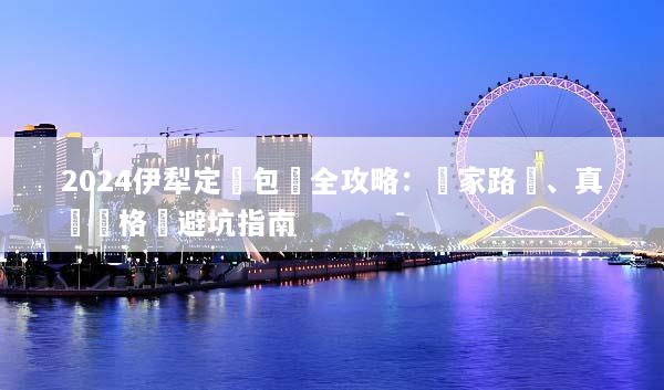 2024伊犁定製包車全攻略：獨家路線、真實價格與避坑指南