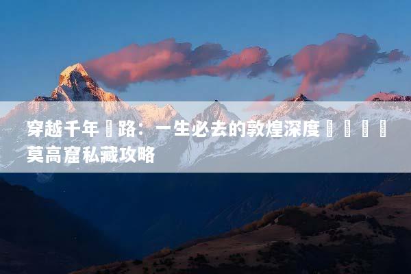 穿越千年絲路：一生必去的敦煌深度遊體驗與莫高窟私藏攻略