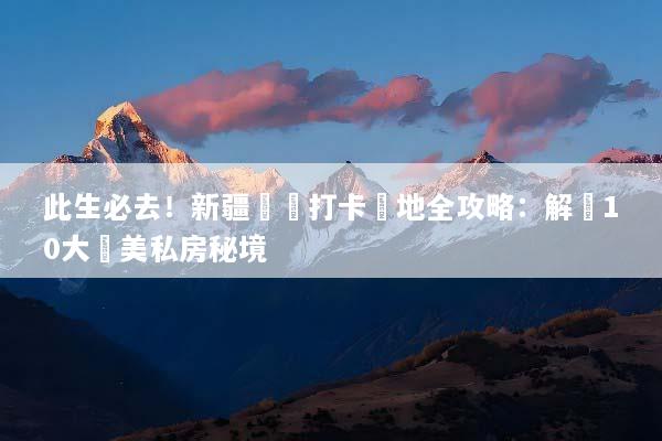 此生必去！新疆網紅打卡聖地全攻略：解鎖10大絕美私房秘境