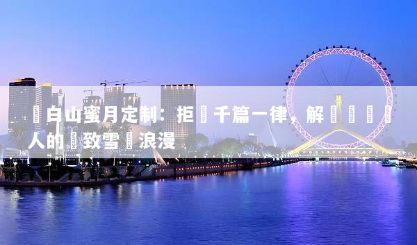 長白山蜜月定制：拒絕千篇一律，解鎖專屬兩人的極致雪國浪漫