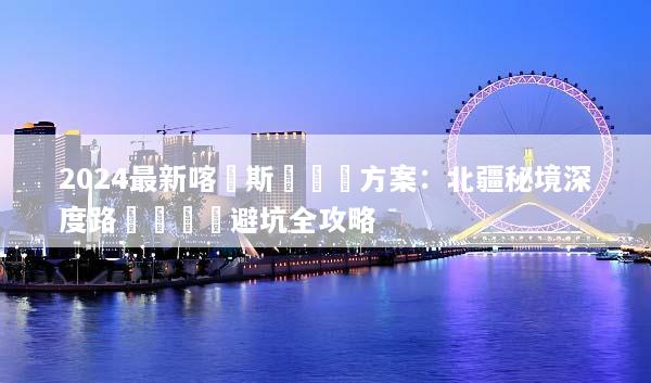 2024最新喀納斯團隊遊方案：北疆秘境深度路線規劃與避坑全攻略
