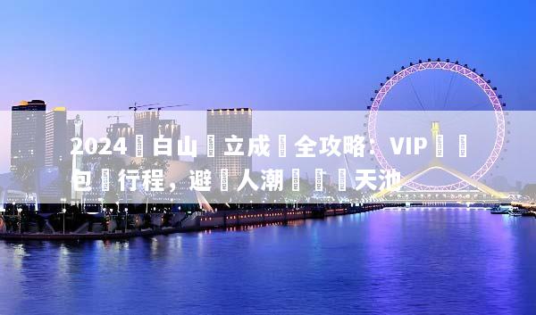 2024長白山獨立成團全攻略：VIP專屬包車行程，避開人潮輕鬆遊天池