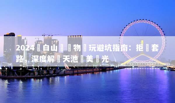 2024長白山無購物純玩避坑指南：拒絕套路，深度解鎖天池絕美風光