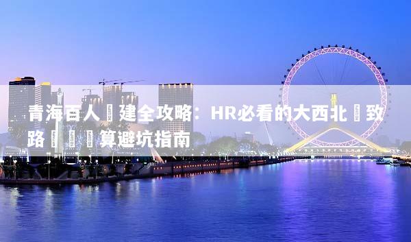 青海百人團建全攻略：HR必看的大西北極致路線與預算避坑指南