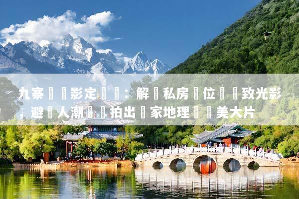 九寨溝攝影定製遊：解鎖私房機位與極致光影，避開人潮輕鬆拍出國家地理級絕美大片