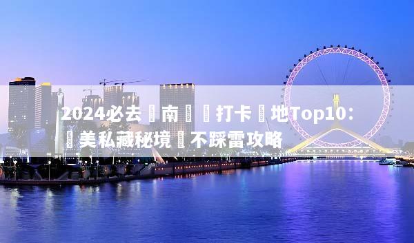 2024必去雲南網紅打卡聖地Top10：絕美私藏秘境與不踩雷攻略