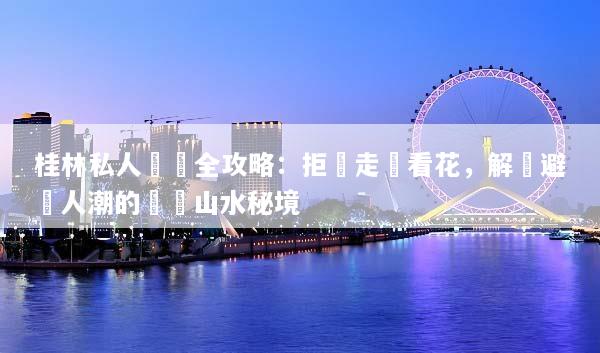 桂林私人訂製全攻略：拒絕走馬看花，解鎖避開人潮的專屬山水秘境