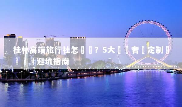 桂林高端旅行社怎麼選？5大頂級奢華定制遊評測與避坑指南