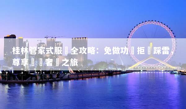 桂林管家式服務全攻略：免做功課拒絕踩雷，尊享專屬奢華之旅