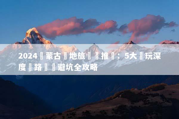 2024內蒙古當地旅遊團推薦：5大純玩深度遊路線與避坑全攻略